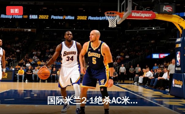 国际米兰2-1绝杀AC米兰，意甲德比战惊心动魄