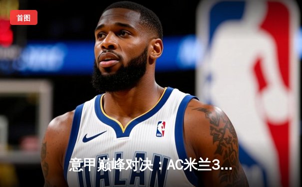 意甲巅峰对决：AC米兰3-1逆转罗马，莱奥传射建功锁定欧冠资格